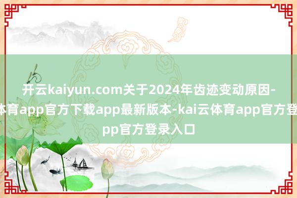 开云kaiyun.com　　关于2024年齿迹变动原因-kai云体育app官方下载app最新版本-kai云体育app官方登录入口