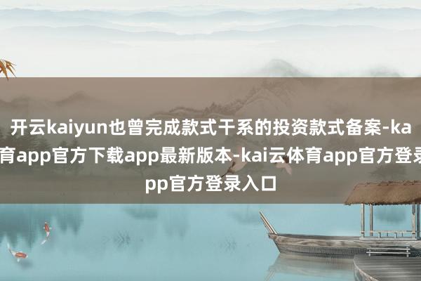开云kaiyun也曾完成款式干系的投资款式备案-kai云体育app官方下载app最新版本-kai云体育app官方登录入口