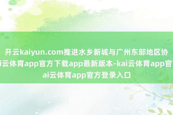 开云kaiyun.com推进水乡新城与广州东部地区协同联动-kai云体育app官方下载app最新版本-kai云体育app官方登录入口