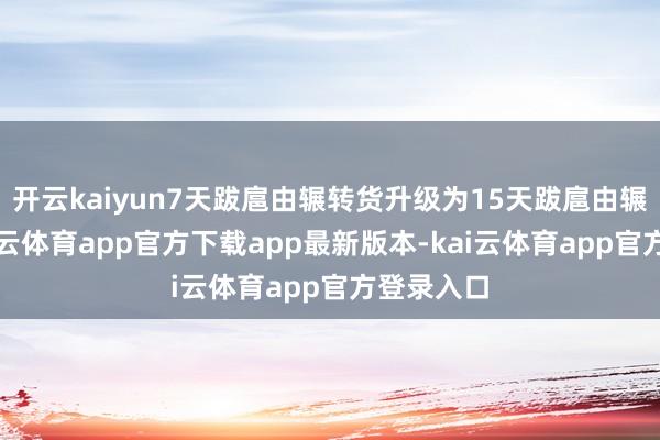 开云kaiyun7天跋扈由辗转货升级为15天跋扈由辗转货-kai云体育app官方下载app最新版本-kai云体育app官方登录入口