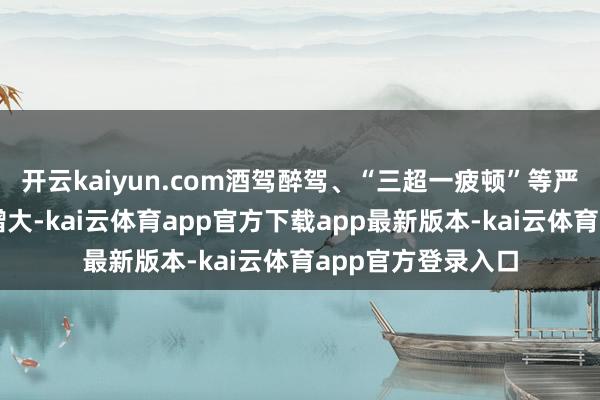 开云kaiyun.com酒驾醉驾、“三超一疲顿”等严重不法滋事风险增大-kai云体育app官方下载app最新版本-kai云体育app官方登录入口