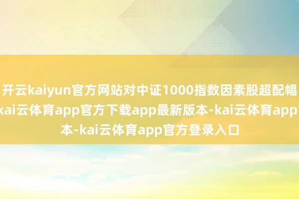 开云kaiyun官方网站对中证1000指数因素股超配幅度为0.50%-kai云体育app官方下载app最新版本-kai云体育app官方登录入口