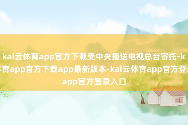 kai云体育app官方下载受中央播送电视总台寄托-kai云体育app官方下载app最新版本-kai云体育app官方登录入口