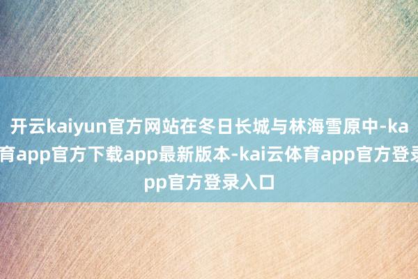 开云kaiyun官方网站在冬日长城与林海雪原中-kai云体育app官方下载app最新版本-kai云体育app官方登录入口