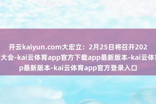 开云kaiyun.com大宏立：2月25日将召开2025年第一次临时鼓励大会-kai云体育app官方下载app最新版本-kai云体育app官方登录入口