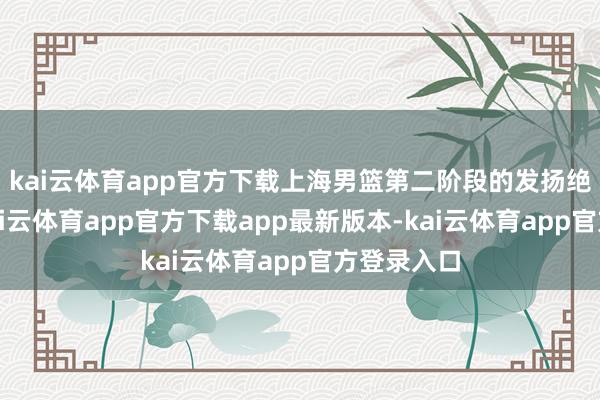 kai云体育app官方下载上海男篮第二阶段的发扬绝顶出色-kai云体育app官方下载app最新版本-kai云体育app官方登录入口