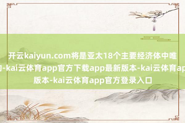 开云kaiyun.com将是亚太18个主要经济体中唯独出现负增长的-kai云体育app官方下载app最新版本-kai云体育app官方登录入口