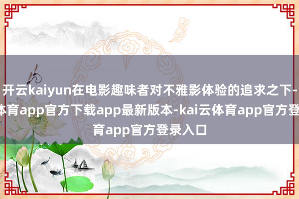 开云kaiyun在电影趣味者对不雅影体验的追求之下-kai云体育app官方下载app最新版本-kai云体育app官方登录入口