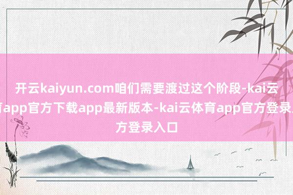 开云kaiyun.com咱们需要渡过这个阶段-kai云体育app官方下载app最新版本-kai云体育app官方登录入口