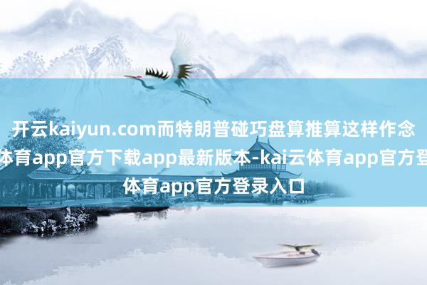 开云kaiyun.com而特朗普碰巧盘算推算这样作念-kai云体育app官方下载app最新版本-kai云体育app官方登录入口