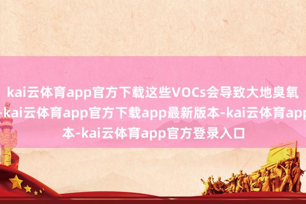 kai云体育app官方下载这些VOCs会导致大地臭氧和烟雾的酿成-kai云体育app官方下载app最新版本-kai云体育app官方登录入口