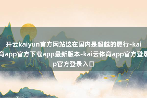 开云kaiyun官方网站这在国内是超越的履行-kai云体育app官方下载app最新版本-kai云体育app官方登录入口