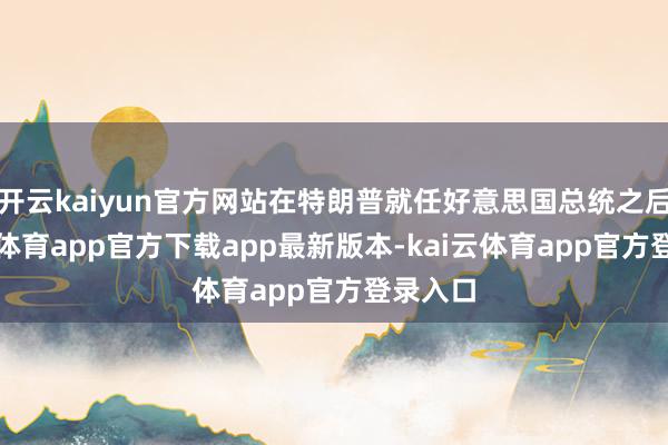 开云kaiyun官方网站在特朗普就任好意思国总统之后-kai云体育app官方下载app最新版本-kai云体育app官方登录入口