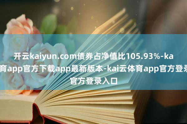 开云kaiyun.com债券占净值比105.93%-kai云体育app官方下载app最新版本-kai云体育app官方登录入口