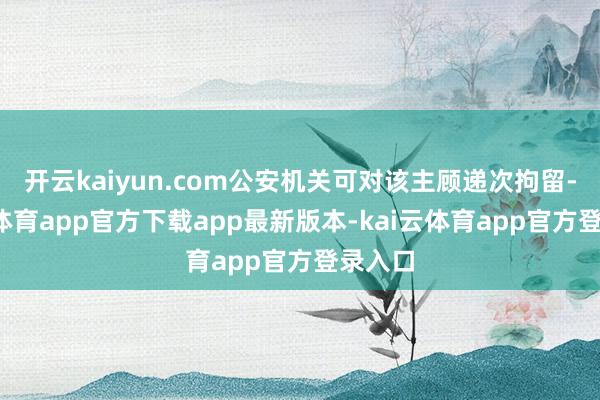 开云kaiyun.com公安机关可对该主顾递次拘留-kai云体育app官方下载app最新版本-kai云体育app官方登录入口