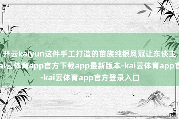 开云kaiyun这件手工打造的苗族纯银凤冠让东谈主目前一亮-kai云体育app官方下载app最新版本-kai云体育app官方登录入口