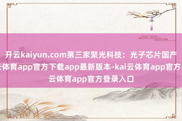 开云kaiyun.com第三家聚光科技：光子芯片国产化-kai云体育app官方下载app最新版本-kai云体育app官方登录入口