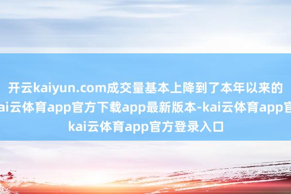 开云kaiyun.com成交量基本上降到了本年以来的次低位置-kai云体育app官方下载app最新版本-kai云体育app官方登录入口