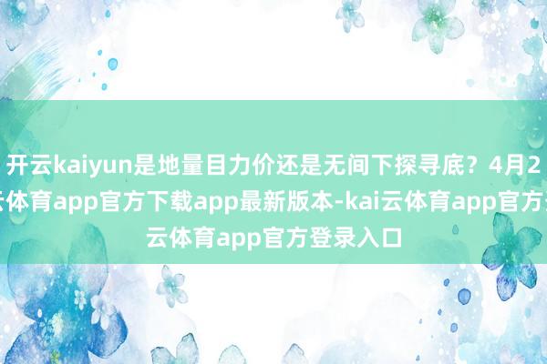 开云kaiyun是地量目力价还是无间下探寻底？4月2日-kai云体育app官方下载app最新版本-kai云体育app官方登录入口