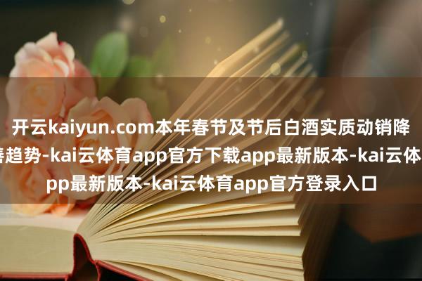 开云kaiyun.com本年春节及节后白酒实质动销降幅收窄延续环比改善趋势-kai云体育app官方下载app最新版本-kai云体育app官方登录入口