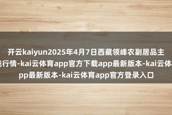 开云kaiyun2025年4月7日西藏领峰农副居品主义贬责有限公司价钱行情-kai云体育app官方下载app最新版本-kai云体育app官方登录入口