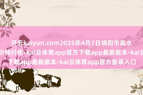 开云kaiyun.com2025年4月7日绵阳市高水农副产物批发有限公司价钱行情-kai云体育app官方下载app最新版本-kai云体育app官方登录入口