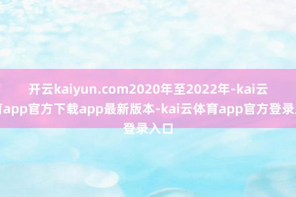开云kaiyun.com2020年至2022年-kai云体育app官方下载app最新版本-kai云体育app官方登录入口
