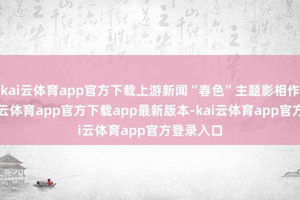 kai云体育app官方下载上游新闻“春色”主题影相作品展-kai云体育app官方下载app最新版本-kai云体育app官方登录入口