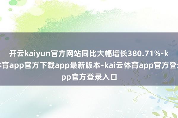 开云kaiyun官方网站同比大幅增长380.71%-kai云体育app官方下载app最新版本-kai云体育app官方登录入口
