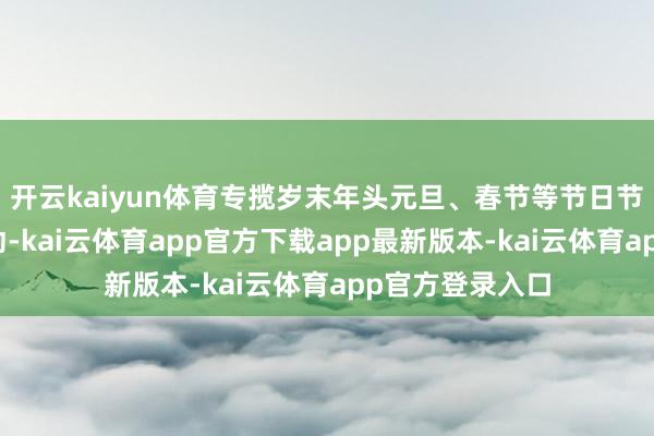 开云kaiyun体育专揽岁末年头元旦、春节等节日节点开展宣传活动-kai云体育app官方下载app最新版本-kai云体育app官方登录入口