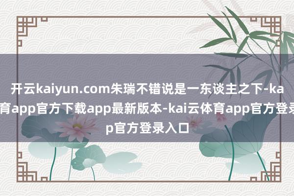 开云kaiyun.com朱瑞不错说是一东谈主之下-kai云体育app官方下载app最新版本-kai云体育app官方登录入口