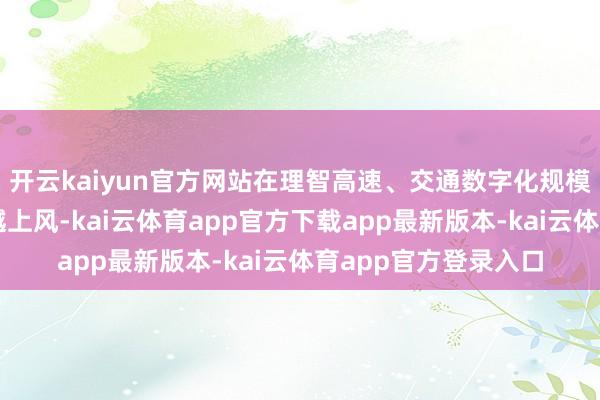 开云kaiyun官方网站在理智高速、交通数字化规模已残害变成宇宙跨越上风-kai云体育app官方下载app最新版本-kai云体育app官方登录入口