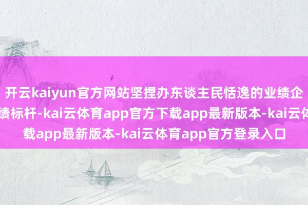 开云kaiyun官方网站坚捏办东谈主民恬逸的业绩企业、创寰宇一流的业绩标杆-kai云体育app官方下载app最新版本-kai云体育app官方登录入口