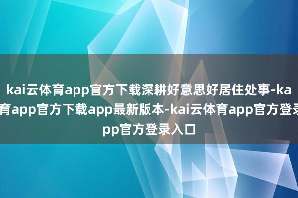 kai云体育app官方下载深耕好意思好居住处事-kai云体育app官方下载app最新版本-kai云体育app官方登录入口