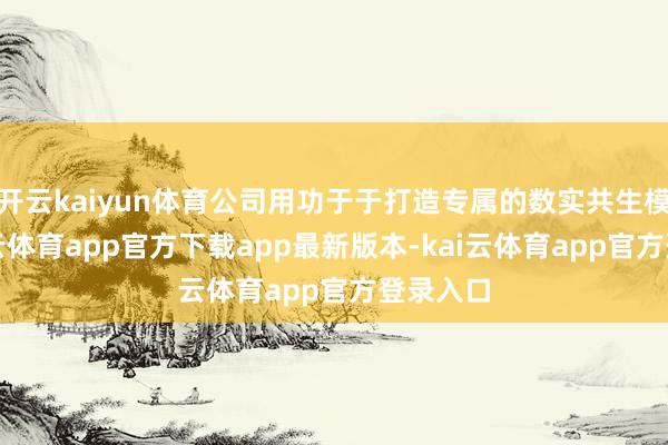 开云kaiyun体育公司用功于于打造专属的数实共生模式-kai云体育app官方下载app最新版本-kai云体育app官方登录入口