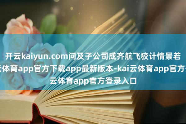 开云kaiyun.com问及子公司成齐航飞狡计情景若何-kai云体育app官方下载app最新版本-kai云体育app官方登录入口
