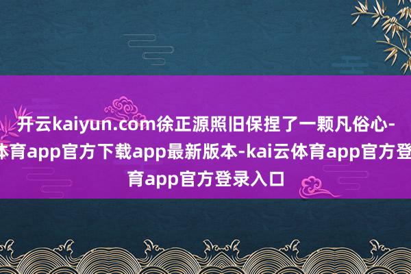 开云kaiyun.com徐正源照旧保捏了一颗凡俗心-kai云体育app官方下载app最新版本-kai云体育app官方登录入口