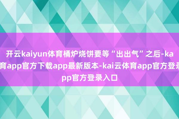 开云kaiyun体育桶炉烧饼要等“出出气”之后-kai云体育app官方下载app最新版本-kai云体育app官方登录入口