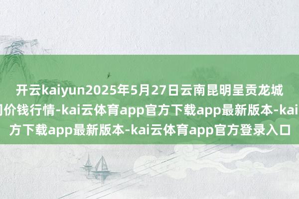 开云kaiyun2025年5月27日云南昆明呈贡龙城农居品贪图股份有限公司价钱行情-kai云体育app官方下载app最新版本-kai云体育app官方登录入口
