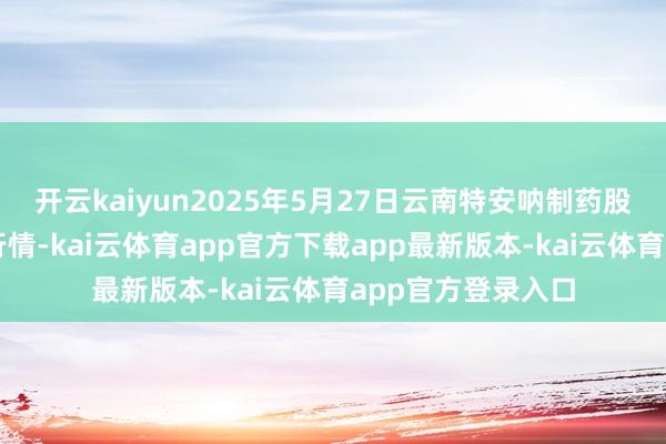 开云kaiyun2025年5月27日云南特安呐制药股份有限公司价钱行情-kai云体育app官方下载app最新版本-kai云体育app官方登录入口