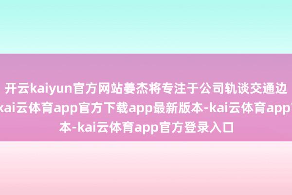 开云kaiyun官方网站姜杰将专注于公司轨谈交通边界措置事务-kai云体育app官方下载app最新版本-kai云体育app官方登录入口
