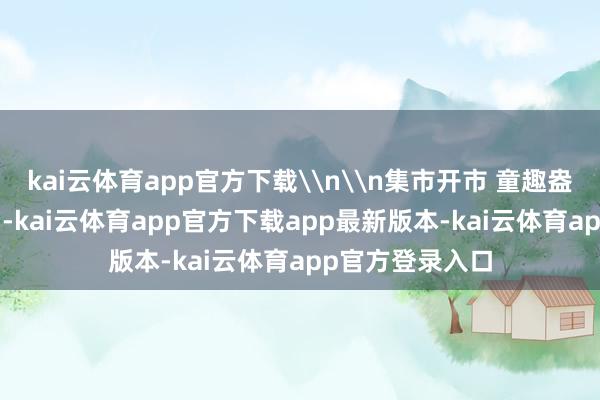 kai云体育app官方下载\n\n集市开市 童趣盎然\n当作本日-kai云体育app官方下载app最新版本-kai云体育app官方登录入口