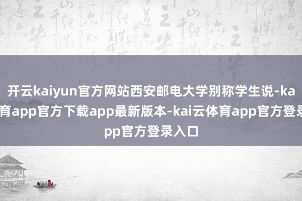 开云kaiyun官方网站西安邮电大学别称学生说-kai云体育app官方下载app最新版本-kai云体育app官方登录入口