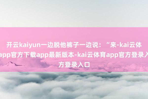开云kaiyun一边脱他裤子一边说：“来-kai云体育app官方下载app最新版本-kai云体育app官方登录入口