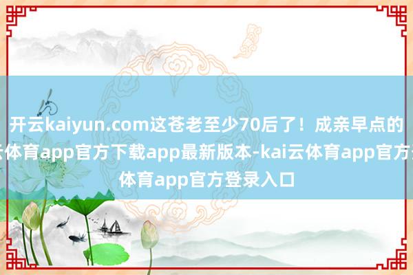 开云kaiyun.com这苍老至少70后了！成亲早点的话-kai云体育app官方下载app最新版本-kai云体育app官方登录入口