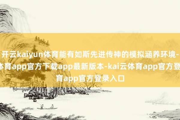 开云kaiyun体育能有如斯先进传神的模拟涵养环境-kai云体育app官方下载app最新版本-kai云体育app官方登录入口