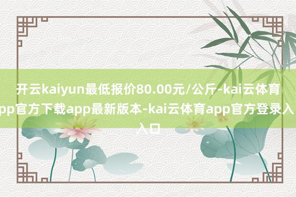 开云kaiyun最低报价80.00元/公斤-kai云体育app官方下载app最新版本-kai云体育app官方登录入口