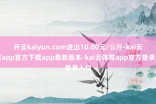开云kaiyun.com进出10.00元/公斤-kai云体育app官方下载app最新版本-kai云体育app官方登录入口