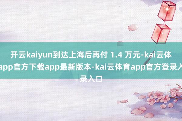 开云kaiyun到达上海后再付 1.4 万元-kai云体育app官方下载app最新版本-kai云体育app官方登录入口