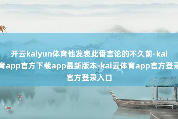 开云kaiyun体育　　他发表此番言论的不久前-kai云体育app官方下载app最新版本-kai云体育app官方登录入口